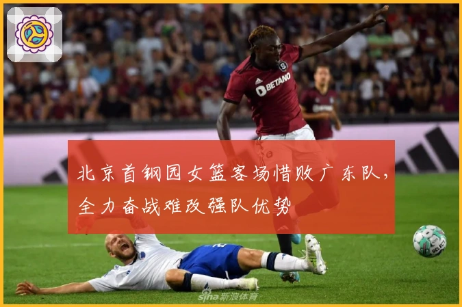 北京首钢园女篮客场惜败广东队，全力奋战难改强队优势