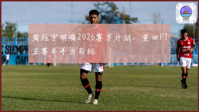 周冠宇明确2026赛季计划，重回F1正赛车手为目标