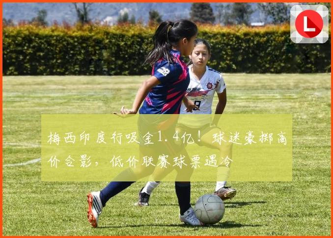 梅西印度行吸金1.4亿！球迷豪掷高价合影，低价联赛球票遇冷