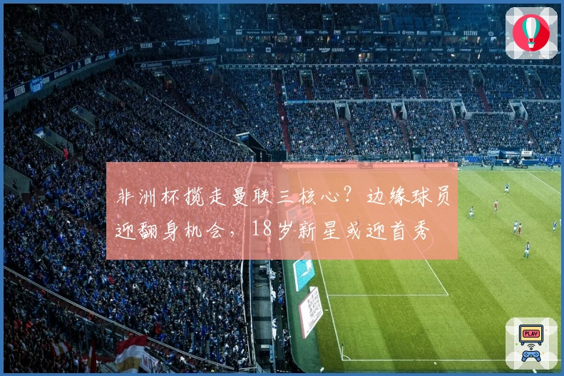 非洲杯揽走曼联三核心？边缘球员迎翻身机会，18岁新星或迎首秀