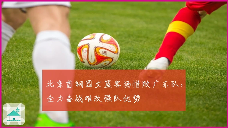 北京首钢园女篮客场惜败广东队,全力奋战难改强队优势