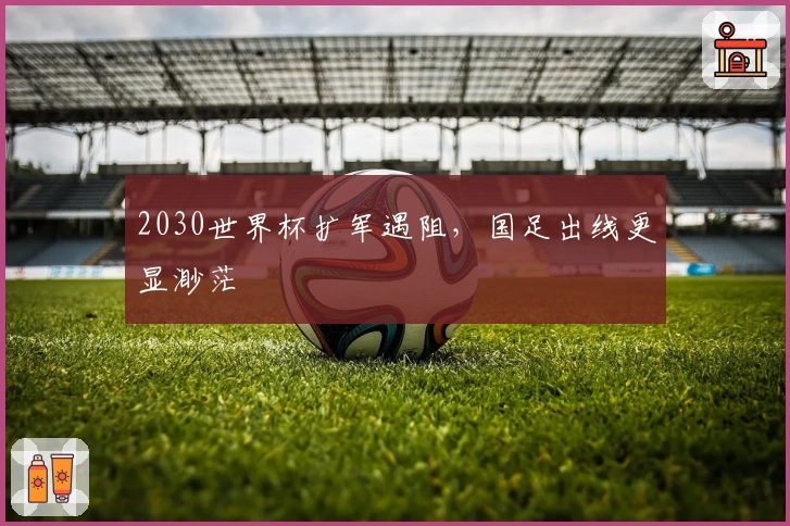 2030世界杯扩军遇阻，国足出线更显渺茫