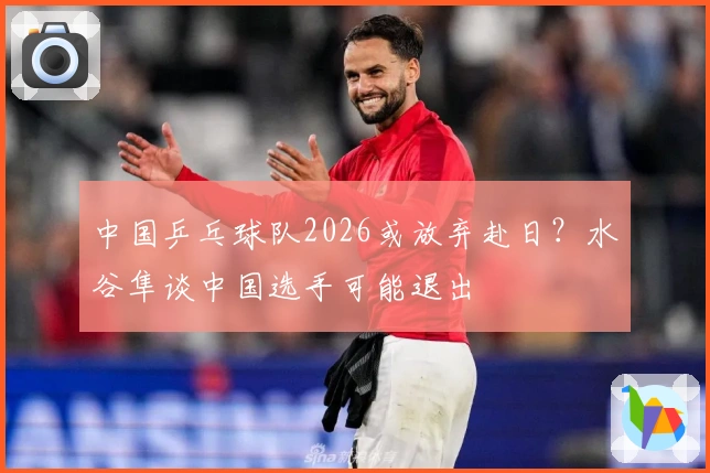 中国乒乓球队2026或放弃赴日？水谷隼谈中国选手可能退出