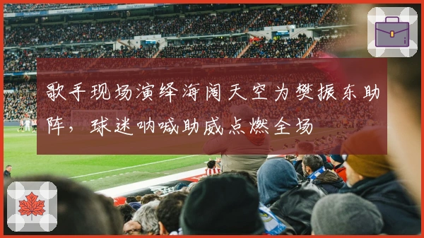 歌手现场演绎海阔天空为樊振东助阵，球迷呐喊助威点燃全场