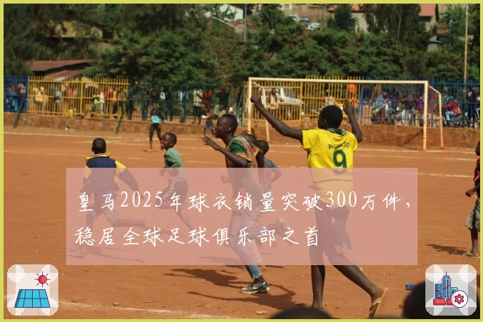 皇马2025年球衣销量突破300万件，稳居全球足球俱乐部之首