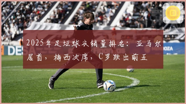 2025年足坛球衣销量排名：亚马尔居首，梅西次席，C罗跌出前五