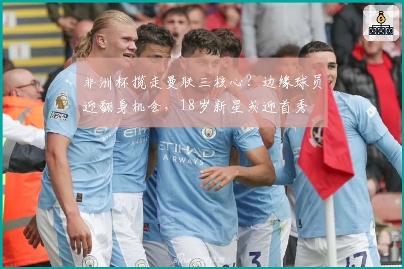 非洲杯揽走曼联三核心？边缘球员迎翻身机会，18岁新星或迎首秀