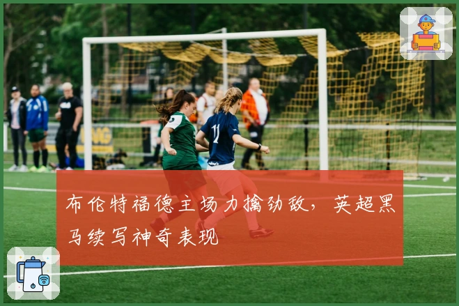 布伦特福德主场力擒劲敌，英超黑马续写神奇表现
